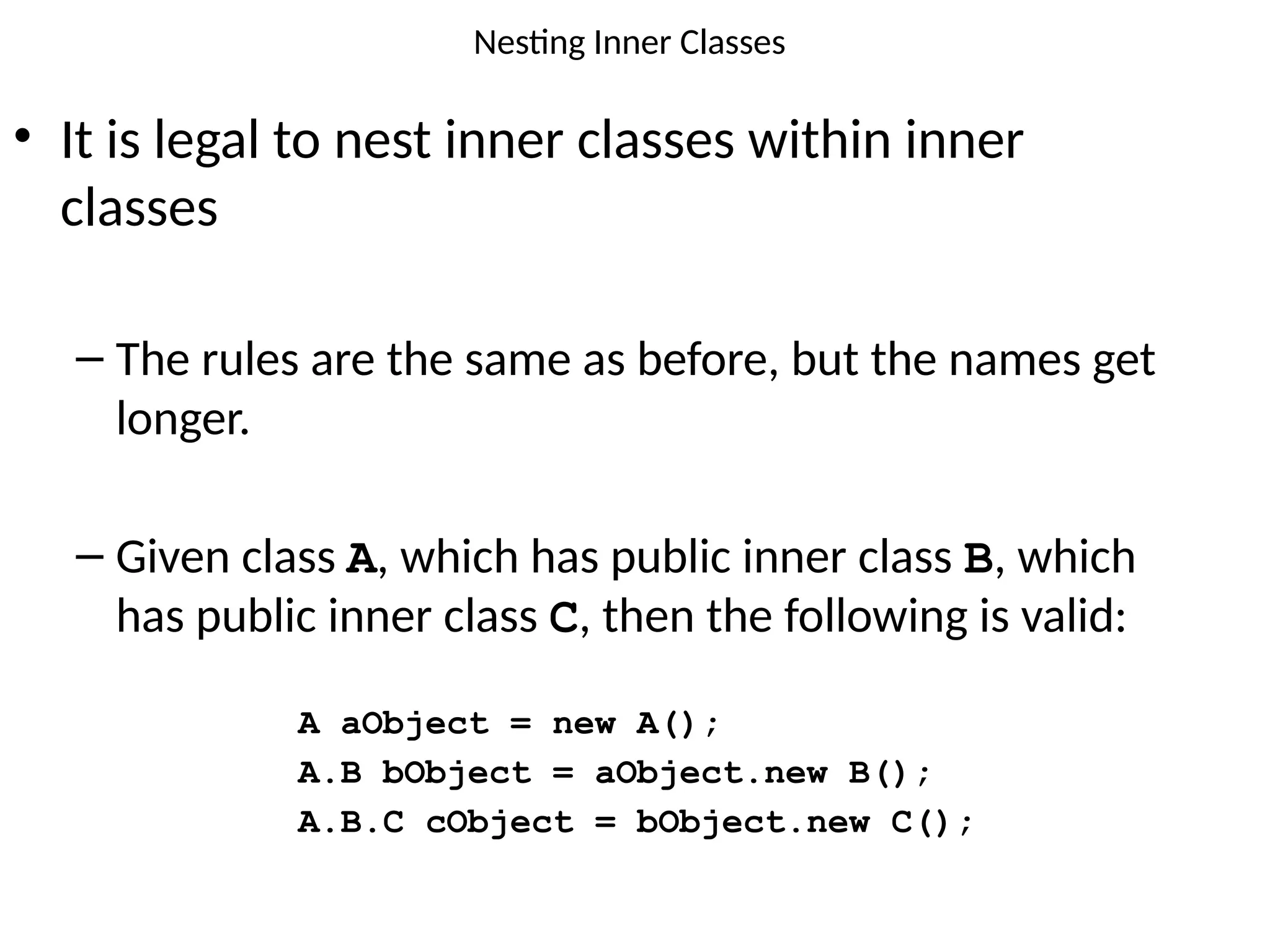 Nesting Inner Classes
• It is legal to nest inner classes within inner
classes
– The rules are the same as before, but the names get
longer.
– Given class A, which has public inner class B, which
has public inner class C, then the following is valid:
A aObject = new A();
A.B bObject = aObject.new B();
A.B.C cObject = bObject.new C();
 