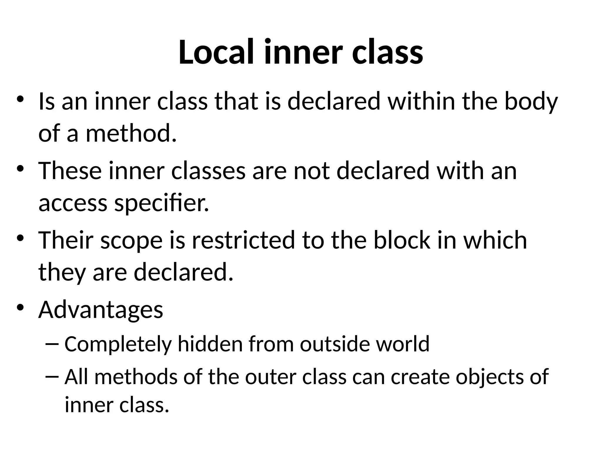 Local inner class
• Is an inner class that is declared within the body
of a method.
• These inner classes are not declared with an
access specifier.
• Their scope is restricted to the block in which
they are declared.
• Advantages
– Completely hidden from outside world
– All methods of the outer class can create objects of
inner class.
 