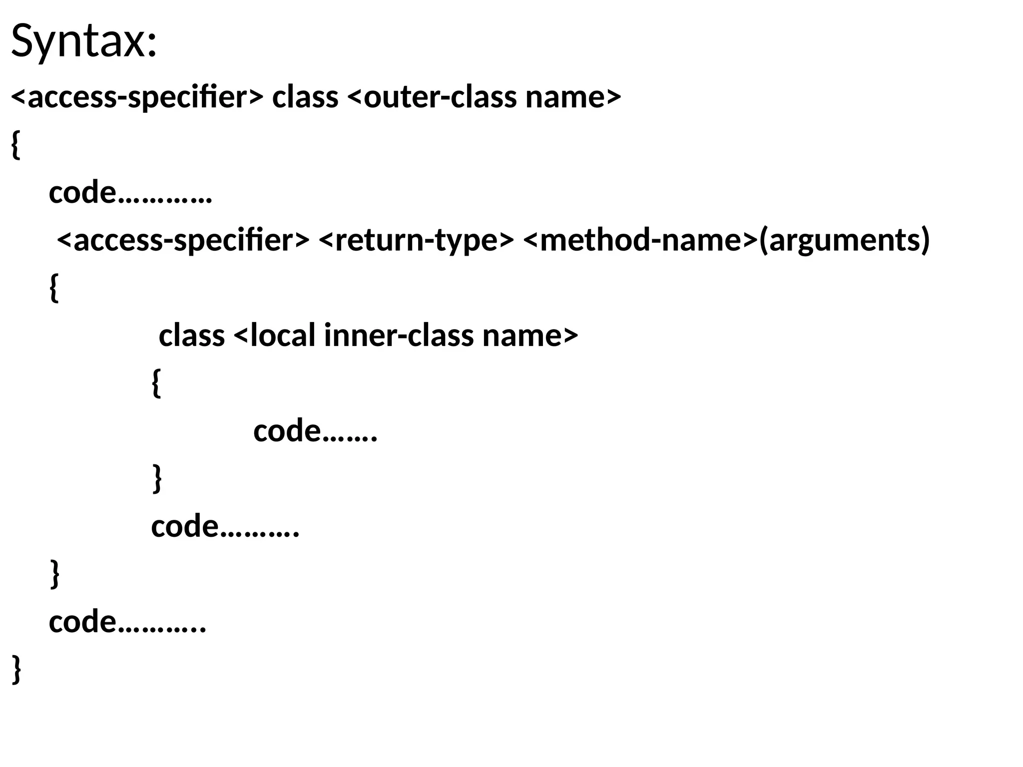Syntax:
<access-specifier> class <outer-class name>
{
code…………
<access-specifier> <return-type> <method-name>(arguments)
{
class <local inner-class name>
{
code…….
}
code……….
}
code………..
}
 