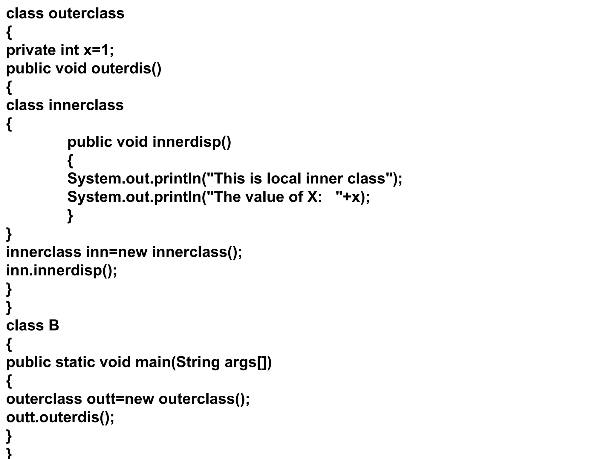 class outerclass
{
private int x=1;
public void outerdis()
{
class innerclass
{
public void innerdisp()
{
System.out.println("This is local inner class");
System.out.println("The value of X: "+x);
}
}
innerclass inn=new innerclass();
inn.innerdisp();
}
}
class B
{
public static void main(String args[])
{
outerclass outt=new outerclass();
outt.outerdis();
}
}
 