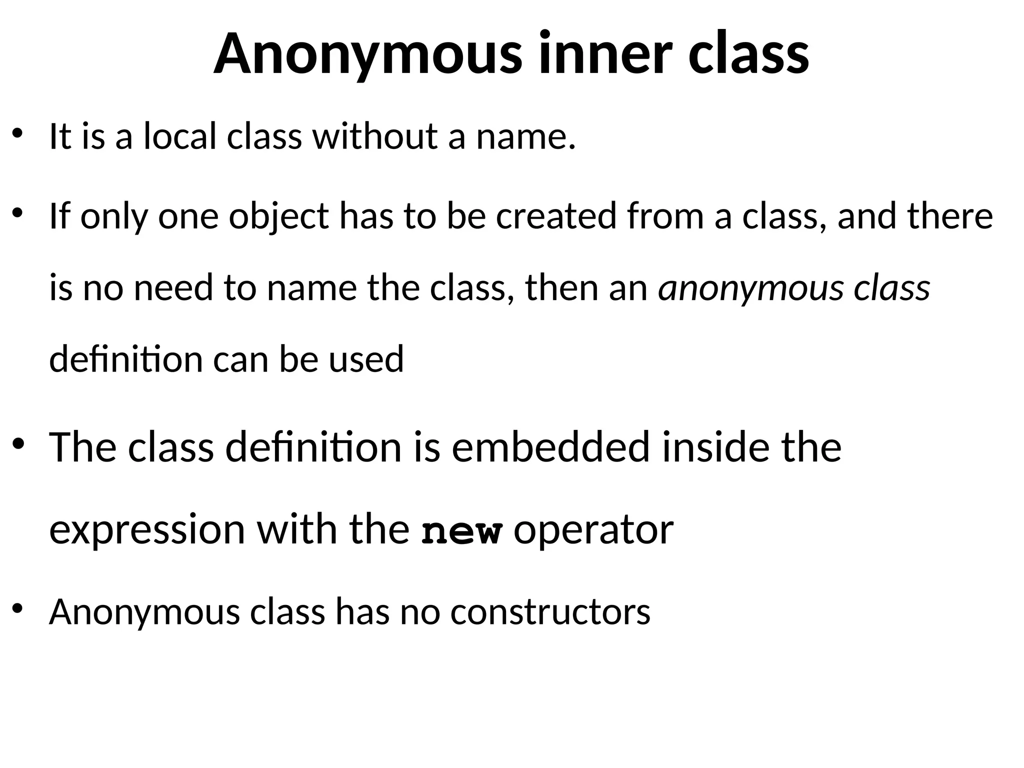 Anonymous inner class
• It is a local class without a name.
• If only one object has to be created from a class, and there
is no need to name the class, then an anonymous class
definition can be used
• The class definition is embedded inside the
expression with the new operator
• Anonymous class has no constructors
 