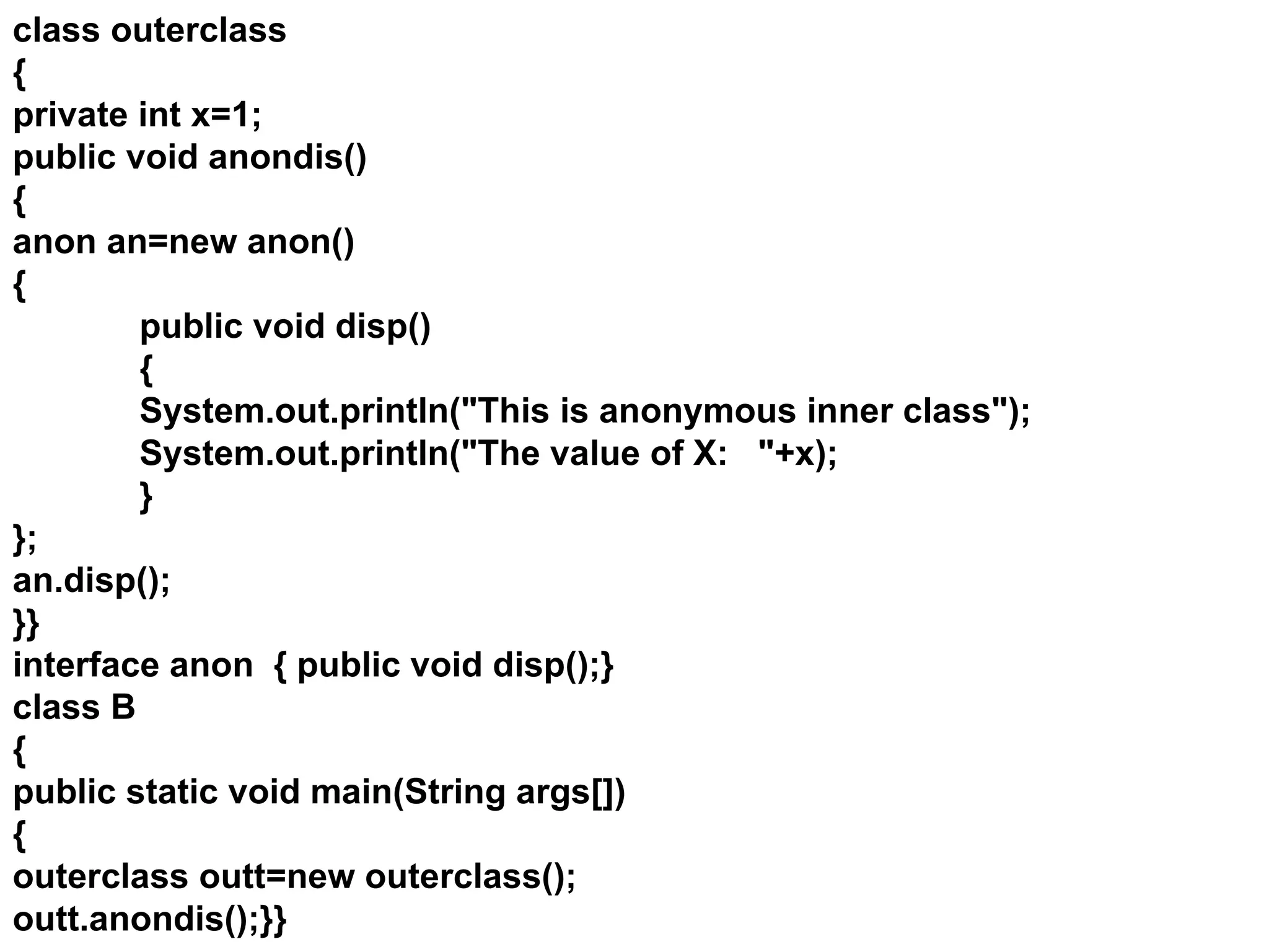 class outerclass
{
private int x=1;
public void anondis()
{
anon an=new anon()
{
public void disp()
{
System.out.println("This is anonymous inner class");
System.out.println("The value of X: "+x);
}
};
an.disp();
}}
interface anon { public void disp();}
class B
{
public static void main(String args[])
{
outerclass outt=new outerclass();
outt.anondis();}}
 