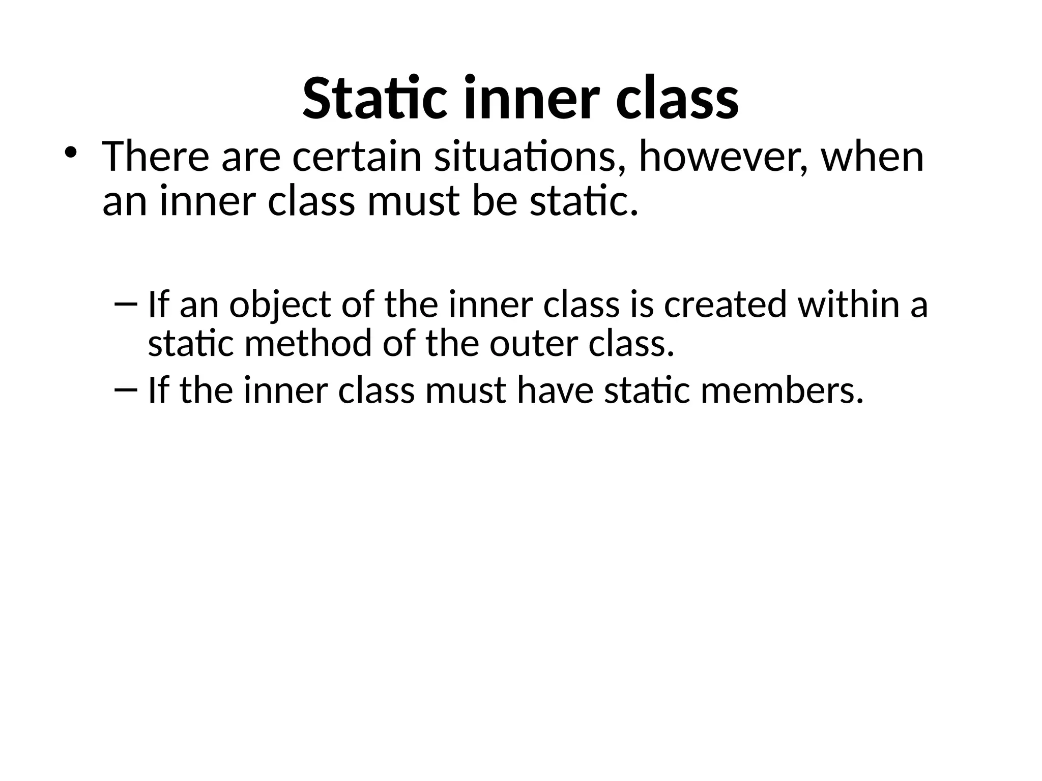 Static inner class
• There are certain situations, however, when
an inner class must be static.
– If an object of the inner class is created within a
static method of the outer class.
– If the inner class must have static members.
 