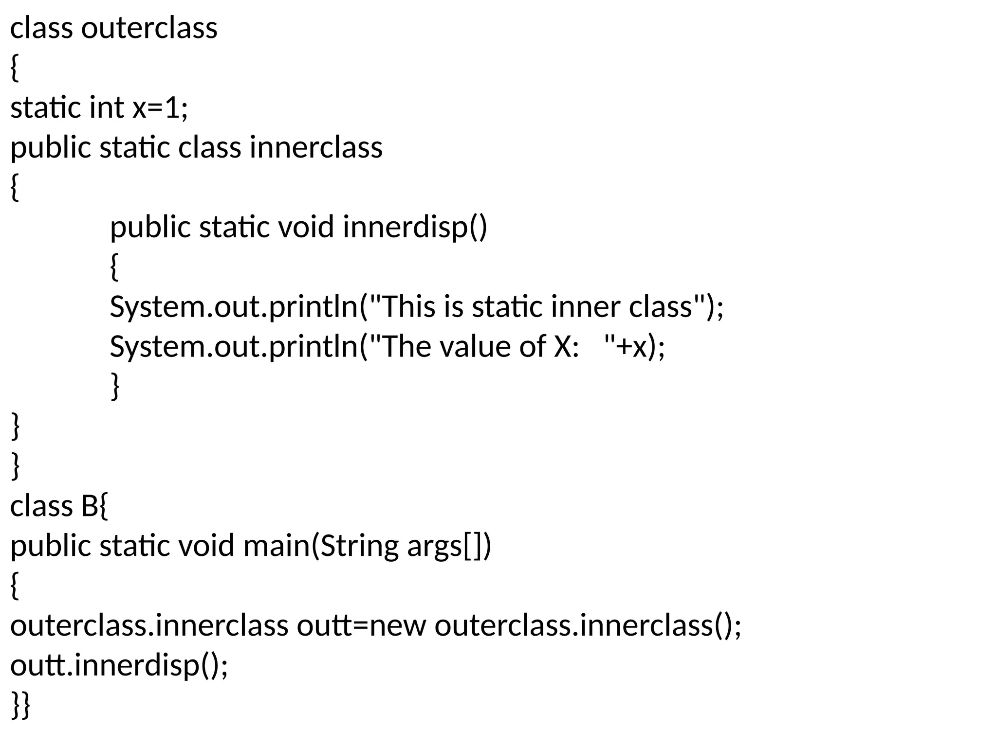 class outerclass
{
static int x=1;
public static class innerclass
{
public static void innerdisp()
{
System.out.println("This is static inner class");
System.out.println("The value of X: "+x);
}
}
}
class B{
public static void main(String args[])
{
outerclass.innerclass outt=new outerclass.innerclass();
outt.innerdisp();
}}
 