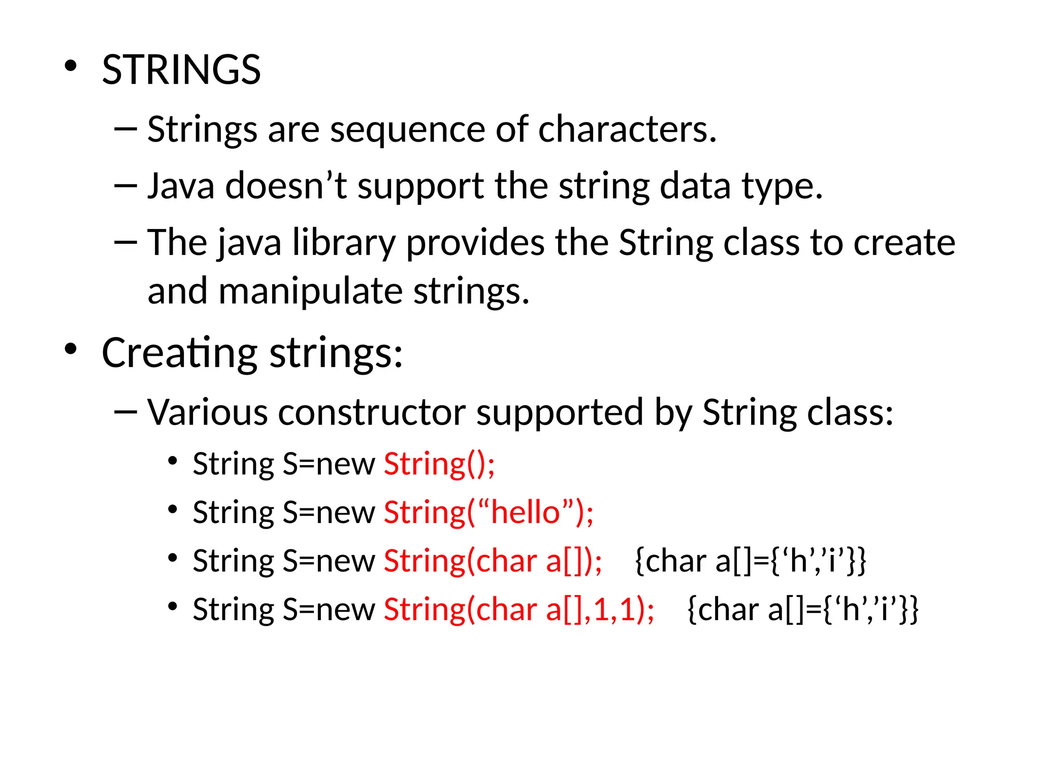 • STRINGS
– Strings are sequence of characters.
– Java doesn’t support the string data type.
– The java library provides the String class to create
and manipulate strings.
• Creating strings:
– Various constructor supported by String class:
• String S=new String();
• String S=new String(“hello”);
• String S=new String(char a[]); {char a[]={‘h’,’i’}}
• String S=new String(char a[],1,1); {char a[]={‘h’,’i’}}
 