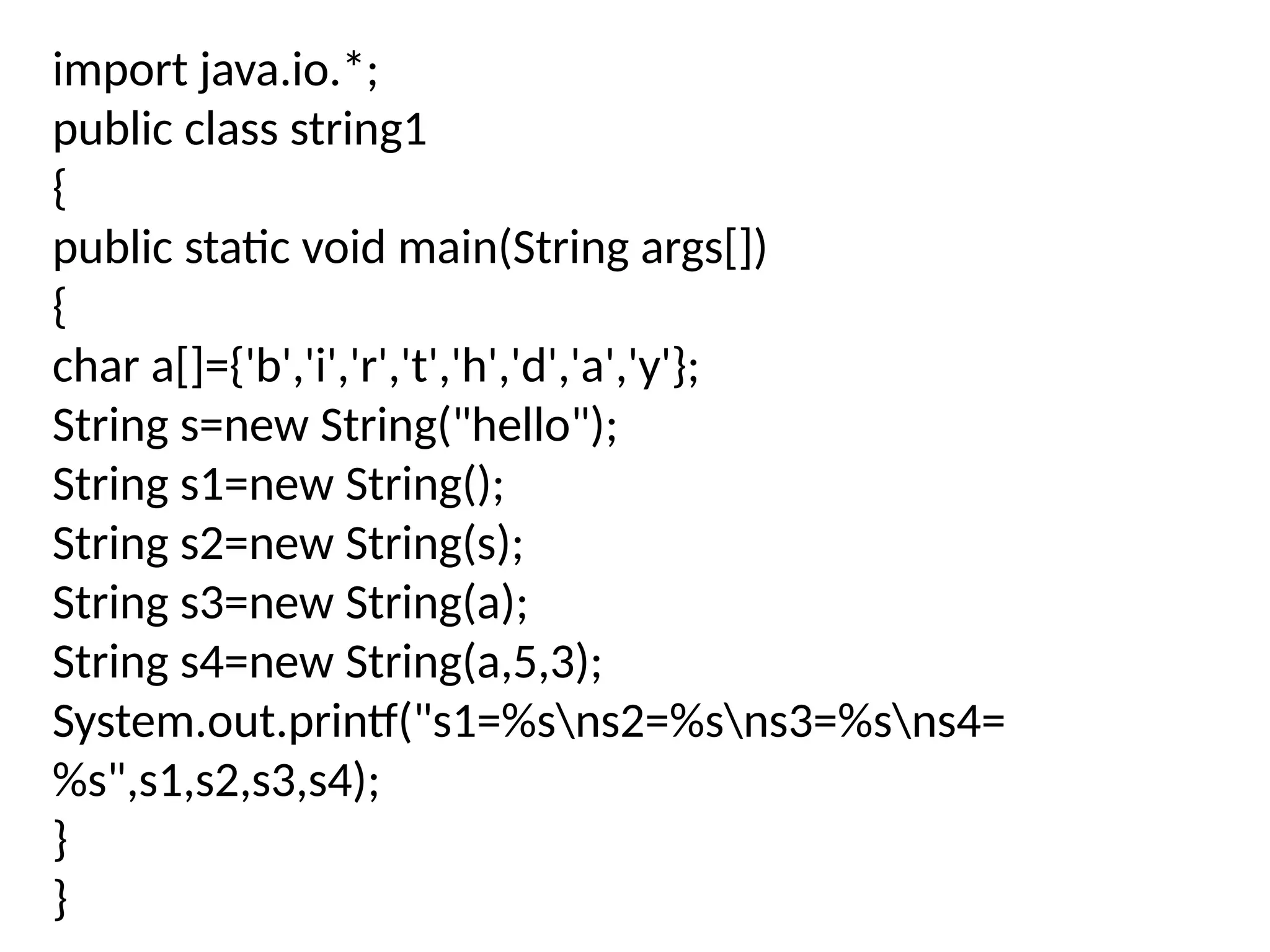 import java.io.*;
public class string1
{
public static void main(String args[])
{
char a[]={'b','i','r','t','h','d','a','y'};
String s=new String("hello");
String s1=new String();
String s2=new String(s);
String s3=new String(a);
String s4=new String(a,5,3);
System.out.printf("s1=%sns2=%sns3=%sns4=
%s",s1,s2,s3,s4);
}
}
 