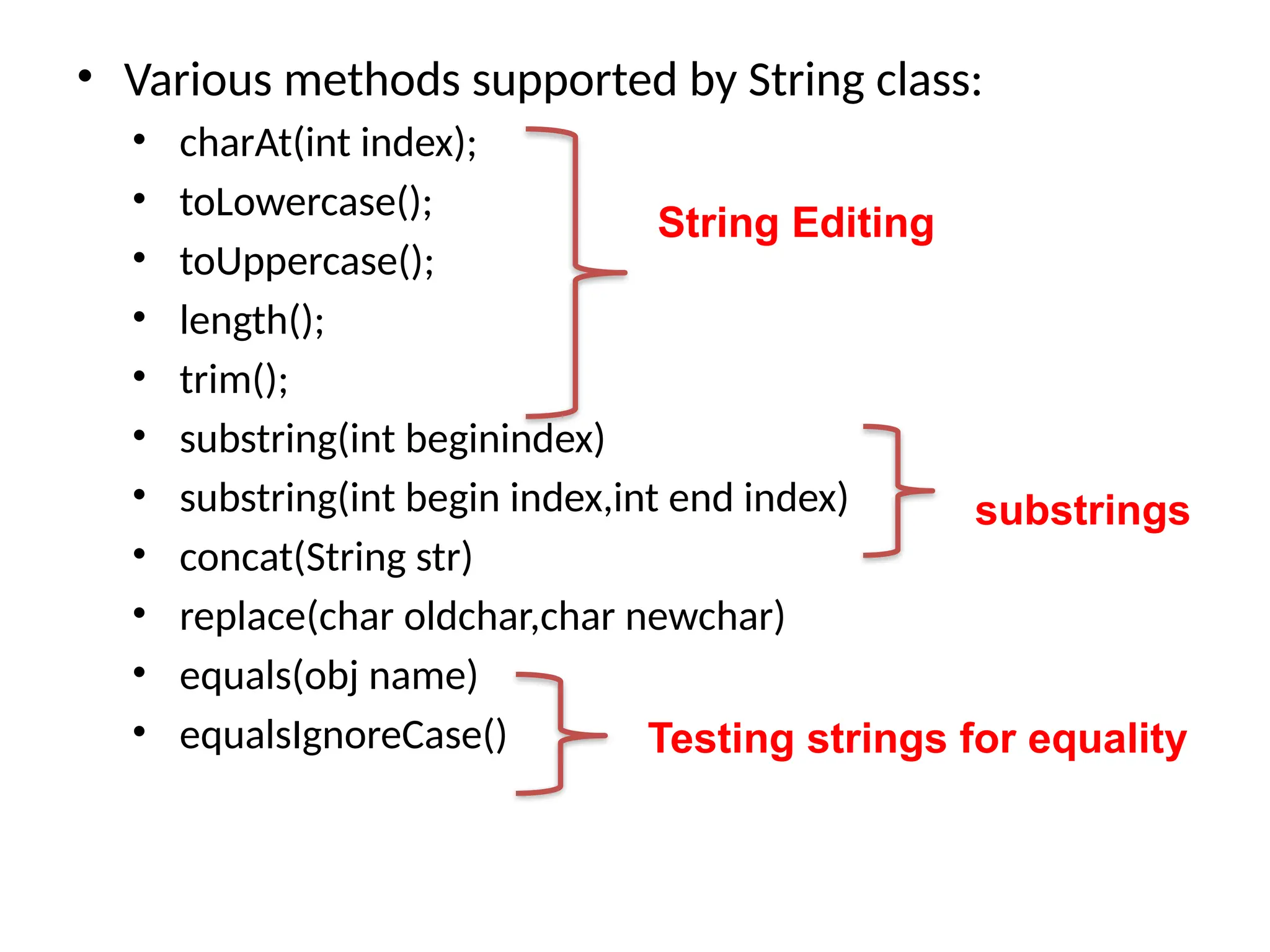 • Various methods supported by String class:
• charAt(int index);
• toLowercase();
• toUppercase();
• length();
• trim();
• substring(int beginindex)
• substring(int begin index,int end index)
• concat(String str)
• replace(char oldchar,char newchar)
• equals(obj name)
• equalsIgnoreCase()
substrings
Testing strings for equality
String Editing
 