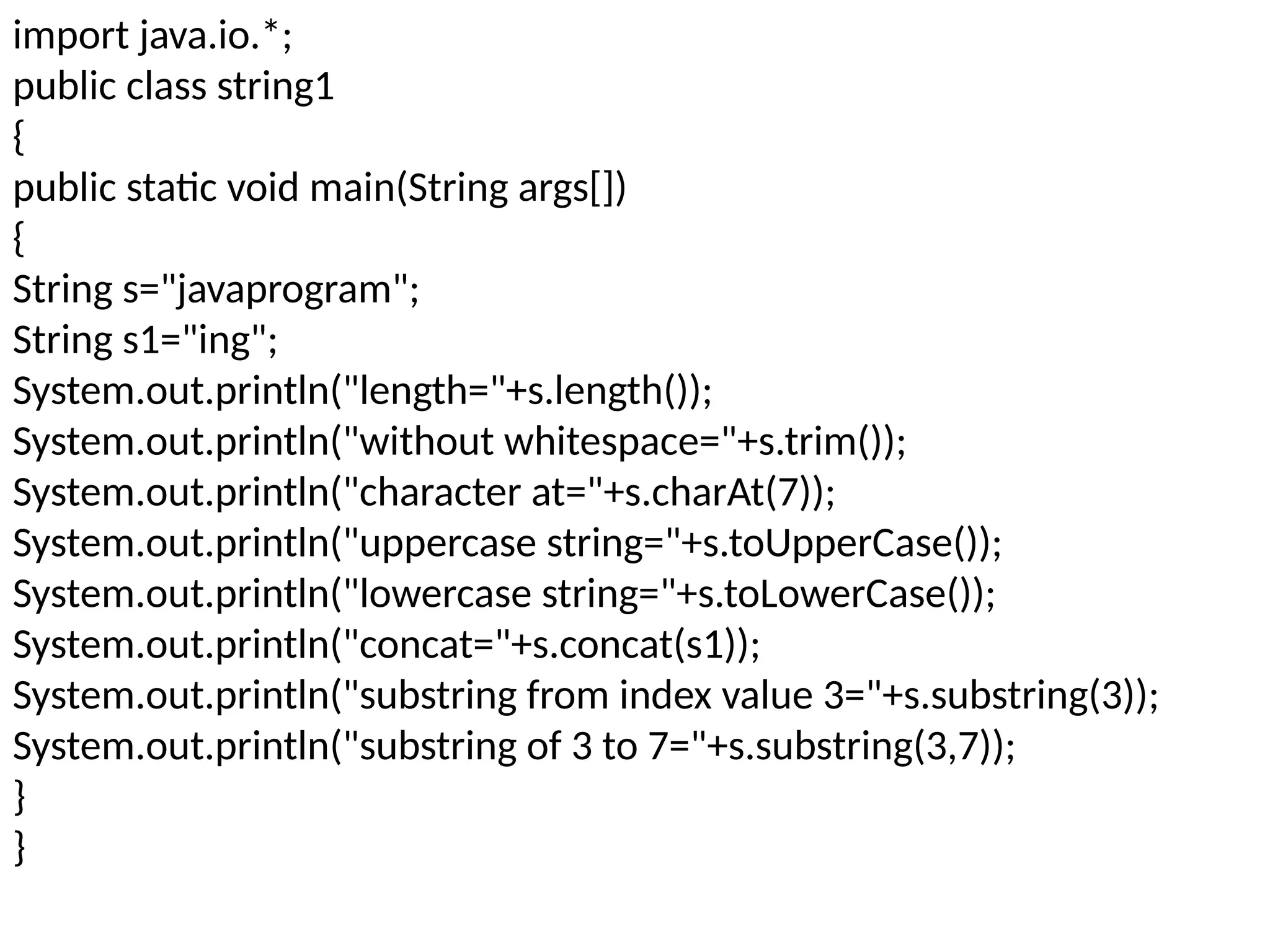 import java.io.*;
public class string1
{
public static void main(String args[])
{
String s="javaprogram";
String s1="ing";
System.out.println("length="+s.length());
System.out.println("without whitespace="+s.trim());
System.out.println("character at="+s.charAt(7));
System.out.println("uppercase string="+s.toUpperCase());
System.out.println("lowercase string="+s.toLowerCase());
System.out.println("concat="+s.concat(s1));
System.out.println("substring from index value 3="+s.substring(3));
System.out.println("substring of 3 to 7="+s.substring(3,7));
}
}
 