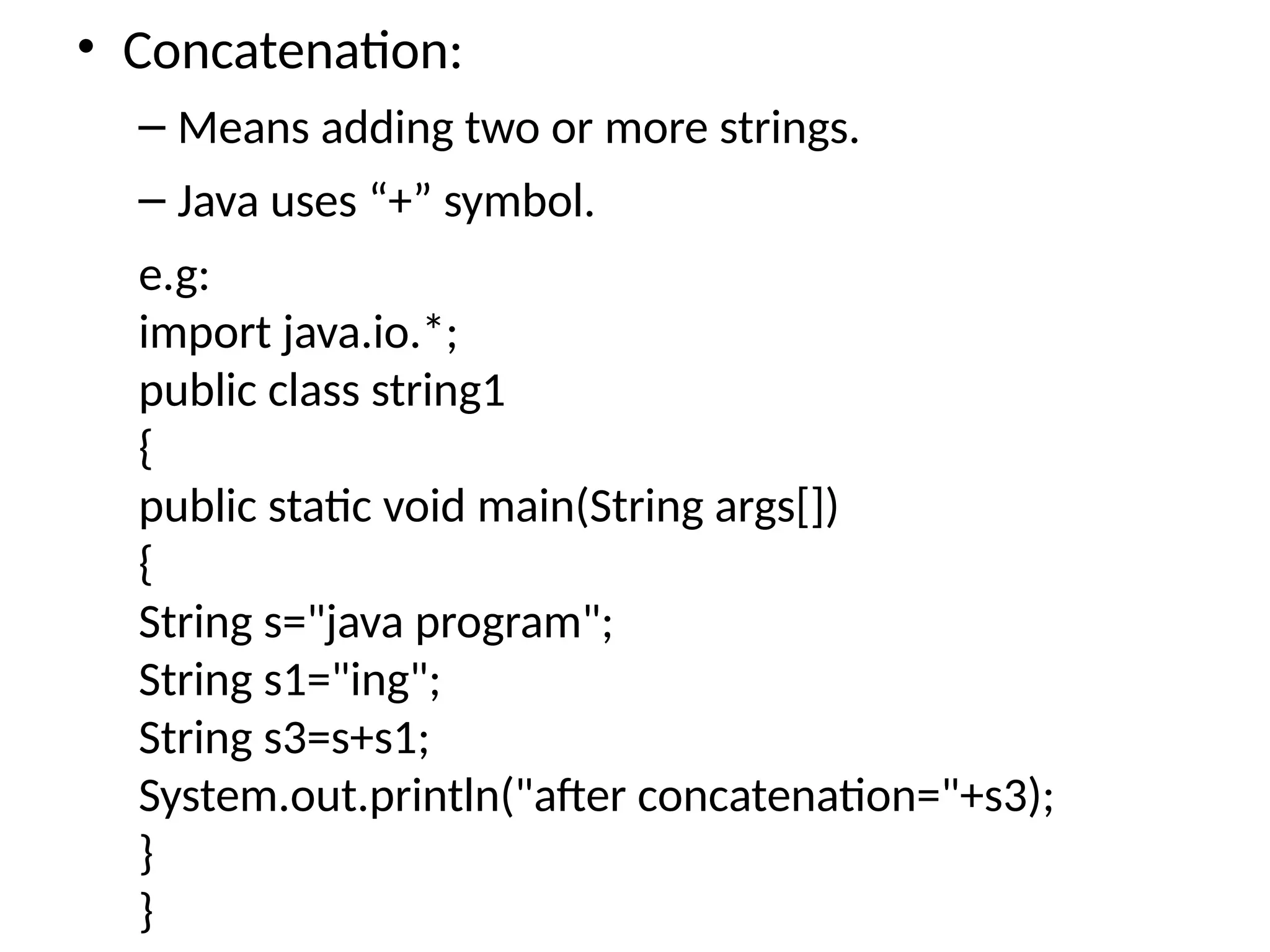 • Concatenation:
– Means adding two or more strings.
– Java uses “+” symbol.
e.g:
import java.io.*;
public class string1
{
public static void main(String args[])
{
String s="java program";
String s1="ing";
String s3=s+s1;
System.out.println("after concatenation="+s3);
}
}
 