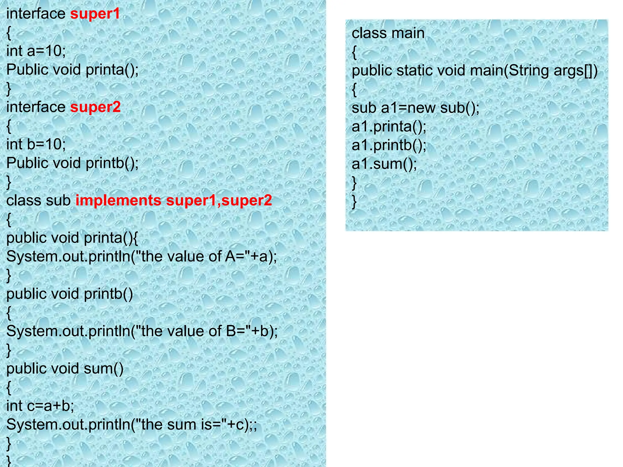 interface super1
{
int a=10;
Public void printa();
}
interface super2
{
int b=10;
Public void printb();
}
class sub implements super1,super2
{
public void printa(){
System.out.println("the value of A="+a);
}
public void printb()
{
System.out.println("the value of B="+b);
}
public void sum()
{
int c=a+b;
System.out.println("the sum is="+c);;
}
}
class main
{
public static void main(String args[])
{
sub a1=new sub();
a1.printa();
a1.printb();
a1.sum();
}
}
 