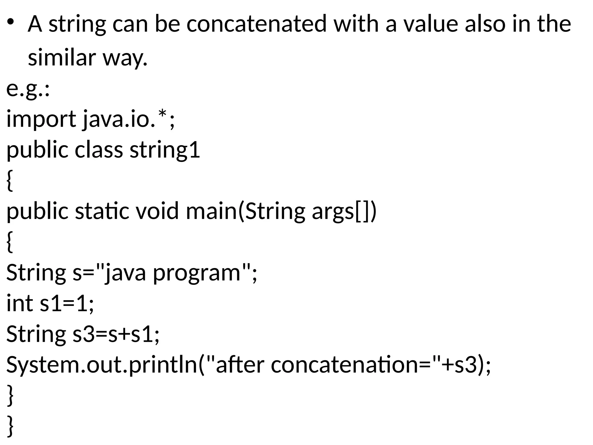 • A string can be concatenated with a value also in the
similar way.
e.g.:
import java.io.*;
public class string1
{
public static void main(String args[])
{
String s="java program";
int s1=1;
String s3=s+s1;
System.out.println("after concatenation="+s3);
}
}
 