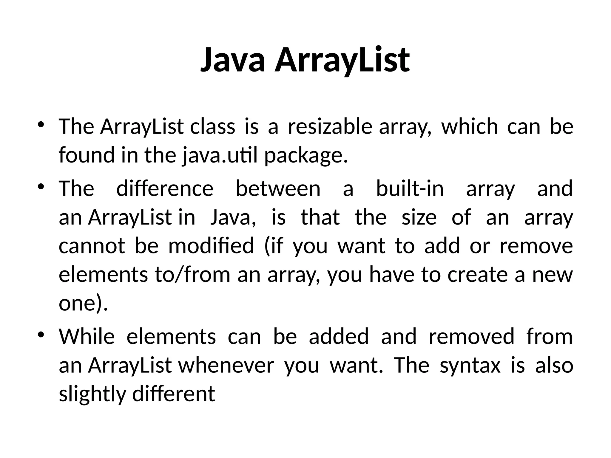 Java ArrayList
• The ArrayList class is a resizable array, which can be
found in the java.util package.
• The difference between a built-in array and
an ArrayList in Java, is that the size of an array
cannot be modified (if you want to add or remove
elements to/from an array, you have to create a new
one).
• While elements can be added and removed from
an ArrayList whenever you want. The syntax is also
slightly different
 
