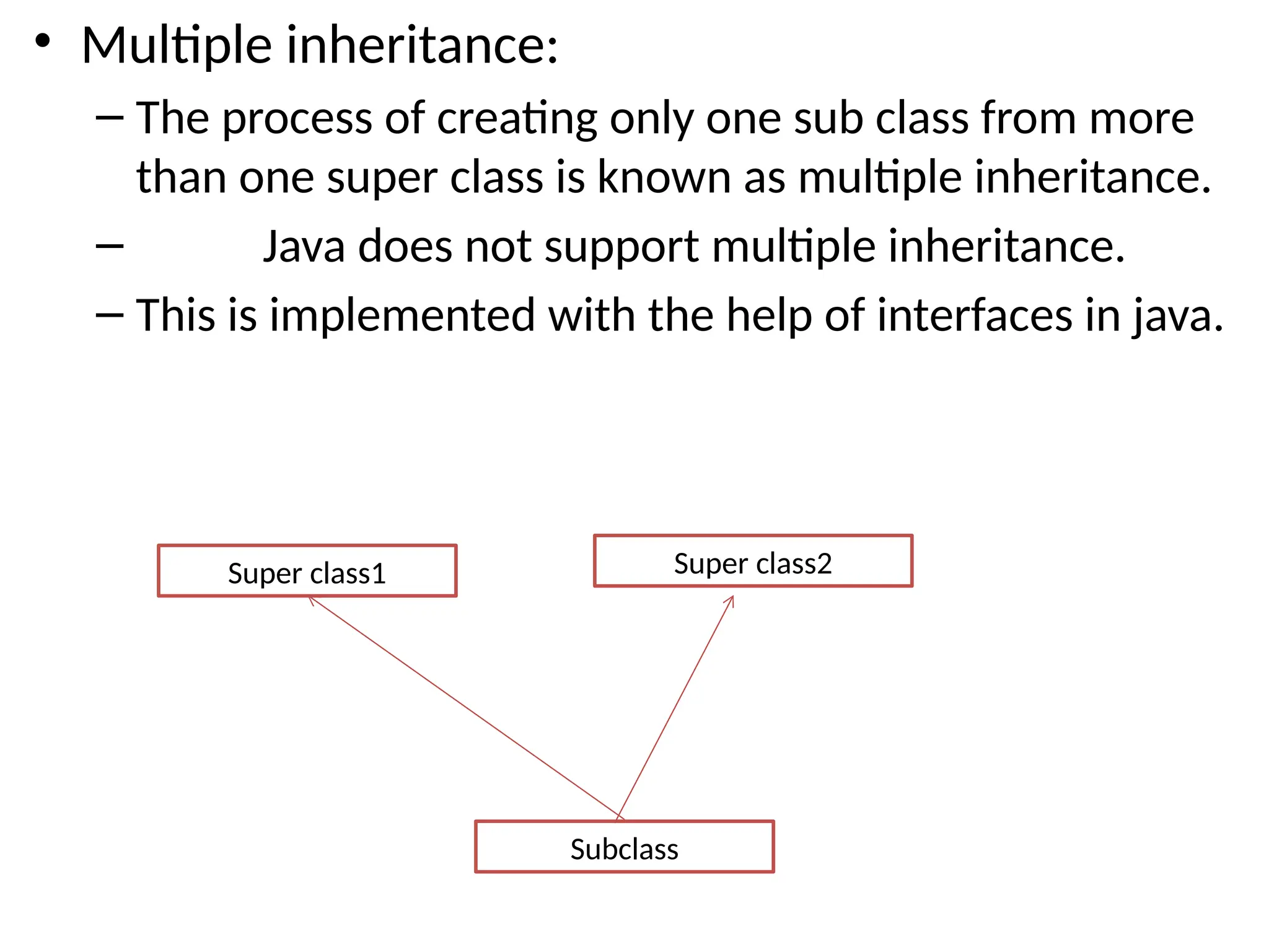 • Multiple inheritance:
– The process of creating only one sub class from more
than one super class is known as multiple inheritance.
– Java does not support multiple inheritance.
– This is implemented with the help of interfaces in java.
Super class1
Subclass
Super class2
 