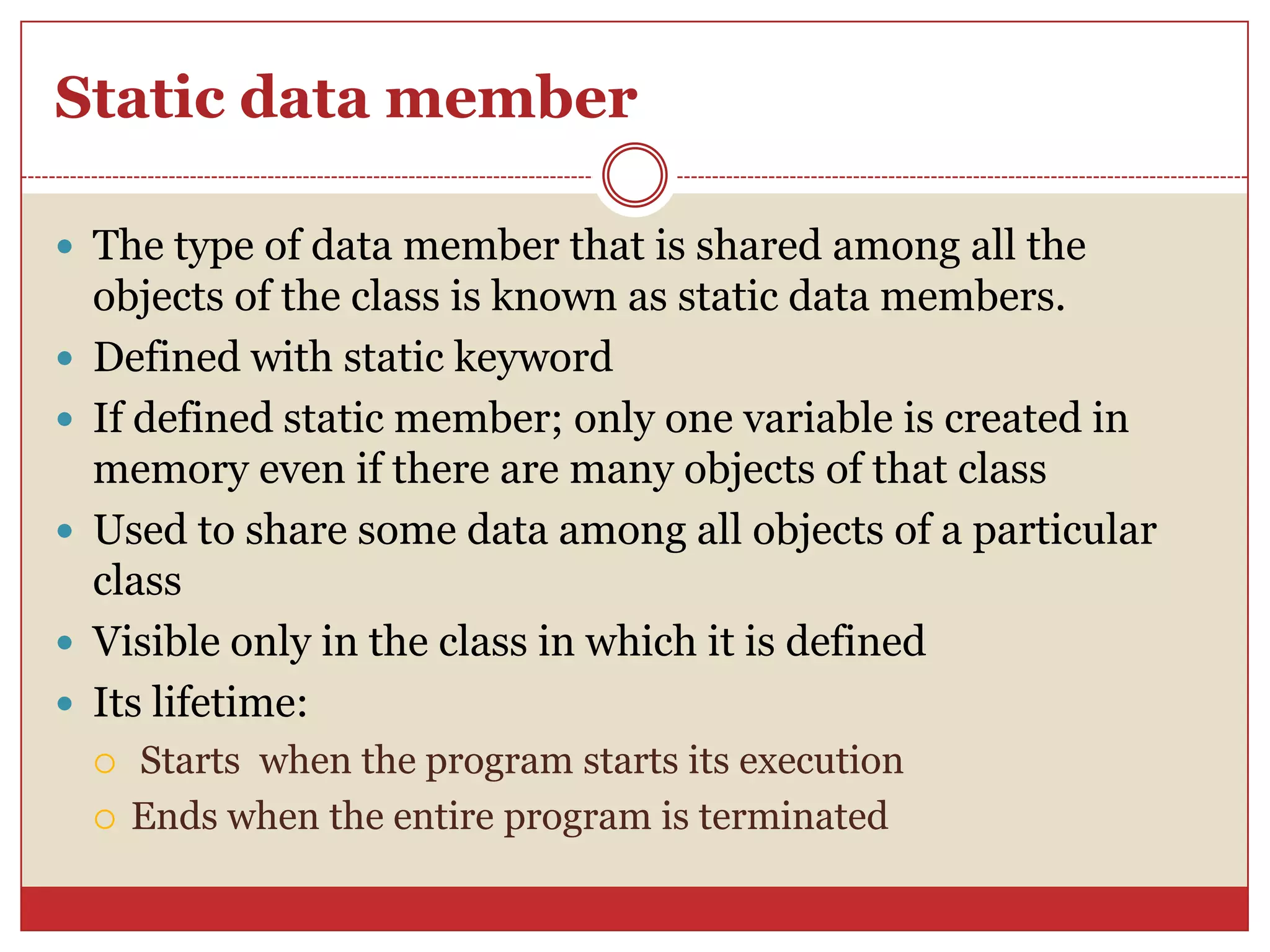 Static data member
 The type of data member that is shared among all the
objects of the class is known as static data members.
 Defined with static keyword
 If defined static member; only one variable is created in
memory even if there are many objects of that class
 Used to share some data among all objects of a particular
class
 Visible only in the class in which it is defined
 Its lifetime:
 Starts when the program starts its execution
 Ends when the entire program is terminated
 