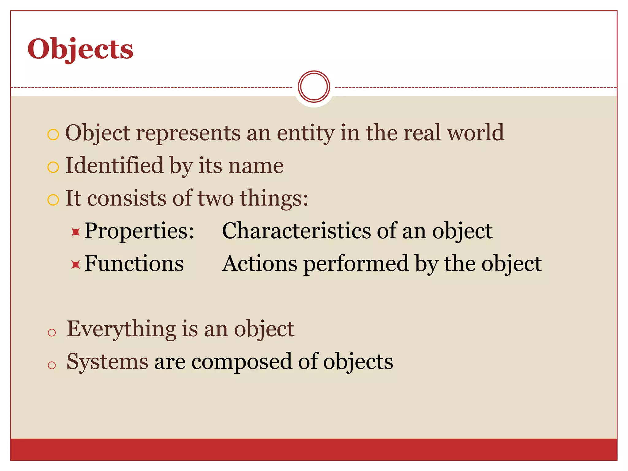 Objects
 Object represents an entity in the real world
 Identified by its name
 It consists of two things:
Properties: Characteristics of an object
Functions Actions performed by the object
o Everything is an object
o Systems are composed of objects
 