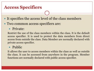 Access Specifiers
 It specifies the access level of the class members
 Two common access specifiers are:
 Private:
Restrict the use of the class members within the class. It is the default
access specifier. It is used to protect the data members from direct
access from outside the class. Data Member are normally declared with
private access specifier.
 Public
It allows the user to access members within the class as well as outside
the class. It can be accessed from anywhere in the program. Member
functions are normally declared with public access specifier.
 