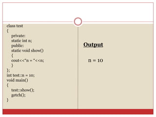 class test
{
private:
static int n;
public:
static void show()
{
cout<<“n = “<<n;
}
};
int test::n = 10;
void main()
{
test::show();
getch();
}
Output
n = 10
 