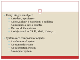  Everything is an object
 A student, a professor
 A desk, a chair, a classroom, a building
 A university, a city, a country
 The world, the universe
 A subject such as CS, IS, Math, History, …
 Systems are composed of objects
 An educational system
 An economic system
 An information system
 A computer system
 