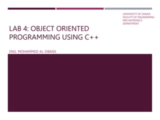 LAB 4: OBJECT ORIENTED
PROGRAMMING USING C++
ENG. MOHAMMED AL-OBAIDI
UNIVERSITY OF SANA’A
FACILITY OF ENGINEERING
MECHATRONICS
DEPARTMENT
 