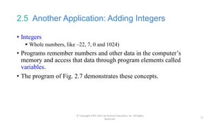 2.5 Another Application: Adding Integers
• Integers
 Whole numbers, like –22, 7, 0 and 1024)
• Programs remember numbers and other data in the computer’s
memory and access that data through program elements called
variables.
• The program of Fig. 2.7 demonstrates these concepts.
© Copyright 1992-2015 by Pearson Education, Inc. All Rights
Reserved.
11
 