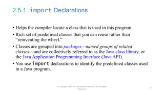 2.5.1 import Declarations
• Helps the compiler locate a class that is used in this program.
• Rich set of predefined classes that you can reuse rather than
“reinventing the wheel.”
• Classes are grouped into packages—named groups of related
classes—and are collectively referred to as the Java class library, or
the Java Application Programming Interface (Java API).
• You use import declarations to identify the predefined classes used
in a Java program.
© Copyright 1992-2015 by Pearson Education, Inc. All Rights
Reserved.
14
 