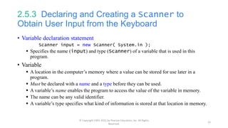 2.5.3 Declaring and Creating a Scanner to
Obtain User Input from the Keyboard
• Variable declaration statement
Scanner input = new Scanner( System.in );
 Specifies the name (input) and type (Scanner) of a variable that is used in this
program.
• Variable
 A location in the computer’s memory where a value can be stored for use later in a
program.
 Must be declared with a name and a type before they can be used.
 A variable’s name enables the program to access the value of the variable in memory.
 The name can be any valid identifier.
 A variable’s type specifies what kind of information is stored at that location in memory.
© Copyright 1992-2015 by Pearson Education, Inc. All Rights
Reserved.
15
 