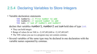 2.5.4 Declaring Variables to Store Integers
• Variable declaration statements
int number1; // first number to add
int number2; // second number to add
int sum; // sum of number1 and number2
declare that variables number1, number2 and sum hold data of type int
 They can hold integer.
 Range of values for an int is –2,147,483,648 to +2,147,483,647.
 The int values you use in a program may not contain commas.
• Several variables of the same type may be declared in one declaration with the
variable names separated by commas.
© Copyright 1992-2015 by Pearson Education, Inc. All Rights
Reserved.
17
 