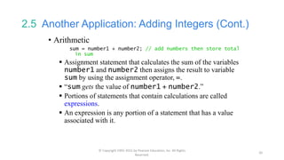 2.5 Another Application: Adding Integers (Cont.)
• Arithmetic
sum = number1 + number2; // add numbers then store total
in sum
 Assignment statement that calculates the sum of the variables
number1 and number2 then assigns the result to variable
sum by using the assignment operator, =.
 “sum gets the value of number1 + number2.”
 Portions of statements that contain calculations are called
expressions.
 An expression is any portion of a statement that has a value
associated with it.
© Copyright 1992-2015 by Pearson Education, Inc. All Rights
Reserved.
20
 