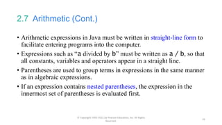 2.7 Arithmetic (Cont.)
• Arithmetic expressions in Java must be written in straight-line form to
facilitate entering programs into the computer.
• Expressions such as “a divided by b” must be written as a / b, so that
all constants, variables and operators appear in a straight line.
• Parentheses are used to group terms in expressions in the same manner
as in algebraic expressions.
• If an expression contains nested parentheses, the expression in the
innermost set of parentheses is evaluated first.
© Copyright 1992-2015 by Pearson Education, Inc. All Rights
Reserved.
24
 
