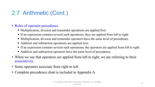 2.7 Arithmetic (Cont.)
• Rules of operator precedence
 Multiplication, division and remainder operations are applied first.
 If an expression contains several such operations, they are applied from left to right.
 Multiplication, division and remainder operators have the same level of precedence.
 Addition and subtraction operations are applied next.
 If an expression contains several such operations, the operators are applied from left to right.
 Addition and subtraction operators have the same level of precedence.
• When we say that operators are applied from left to right, we are referring to their
associativity.
• Some operators associate from right to left.
• Complete precedence chart is included in Appendix A.
© Copyright 1992-2015 by Pearson Education, Inc. All Rights
Reserved.
25
 