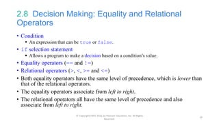 2.8 Decision Making: Equality and Relational
Operators
• Condition
 An expression that can be true or false.
• if selection statement
 Allows a program to make a decision based on a condition’s value.
• Equality operators (== and !=)
• Relational operators (>, <, >= and <=)
• Both equality operators have the same level of precedence, which is lower than
that of the relational operators.
• The equality operators associate from left to right.
• The relational operators all have the same level of precedence and also
associate from left to right.
© Copyright 1992-2015 by Pearson Education, Inc. All Rights
Reserved.
29
 