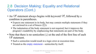 2.8 Decision Making: Equality and Relational
Operators (Cont.)
• An if statement always begins with keyword if, followed by a
condition in parentheses.
 Expects one statement in its body, but may contain multiple statements if they
are enclosed in a set of braces ({}).
 The indentation of the body statement is not required, but it improves the
program’s readability by emphasizing that statements are part of the body.
• Note that there is no semicolon (;) at the end of the first line of each
if statement.
 Such a semicolon would result in a logic error at execution time.
 Treated as the empty statement—semicolon by itself.
© Copyright 1992-2015 by Pearson Education, Inc. All Rights
Reserved.
34
 