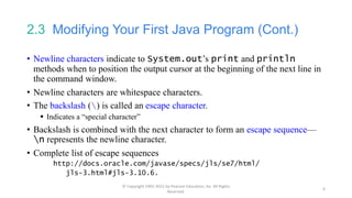 2.3 Modifying Your First Java Program (Cont.)
• Newline characters indicate to System.out’s print and println
methods when to position the output cursor at the beginning of the next line in
the command window.
• Newline characters are whitespace characters.
• The backslash () is called an escape character.
 Indicates a “special character”
• Backslash is combined with the next character to form an escape sequence—
n represents the newline character.
• Complete list of escape sequences
http://docs.oracle.com/javase/specs/jls/se7/html/
jls-3.html#jls-3.10.6.
© Copyright 1992-2015 by Pearson Education, Inc. All Rights
Reserved.
6
 