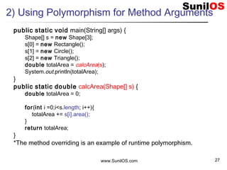 www.SunilOS.com 27
2) Using Polymorphism for Method Arguments
public static void main(String[] args) {
Shape[] s = new Shape[3];
s[0] = new Rectangle();
s[1] = new Circle();
s[2] = new Triangle();
double totalArea = calcArea(s);
System.out.println(totalArea);
}
public static double calcArea(Shape[] s) {
double totalArea = 0;
for(int i =0;i<s.length; i++){
totalArea += s[i].area();
}
return totalArea;
}
*The method overriding is an example of runtime polymorphism.
 