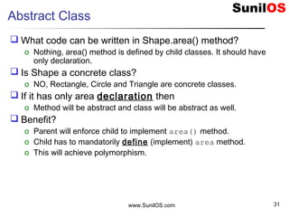 www.SunilOS.com 31
Abstract Class
 What code can be written in Shape.area() method?
o Nothing, area() method is defined by child classes. It should have
only declaration.
 Is Shape a concrete class?
o NO, Rectangle, Circle and Triangle are concrete classes.
 If it has only area declaration then
o Method will be abstract and class will be abstract as well.
 Benefit?
o Parent will enforce child to implement area() method.
o Child has to mandatorily define (implement) area method.
o This will achieve polymorphism.
 