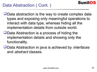 Data Abstraction ( Cont. )
Data abstraction is the way to create complex data
types and exposing only meaningful operations to
interact with data type, whereas hiding all the
implementation details from outside world.
Data Abstraction is a process of hiding the
implementation details and showing only the
functionality.
Data Abstraction in java is achieved by interfaces
and abstract classes.
www.SunilOS.com 40
 