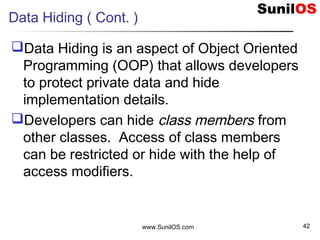 Data Hiding ( Cont. )
Data Hiding is an aspect of Object Oriented
Programming (OOP) that allows developers
to protect private data and hide
implementation details.
Developers can hide class members from
other classes. Access of class members
can be restricted or hide with the help of
access modifiers.
www.SunilOS.com 42
 