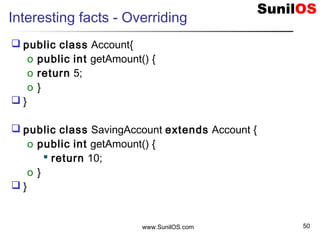 www.SunilOS.com 50
Interesting facts - Overriding
 public class Account{
o public int getAmount() {
o return 5;
o }
 }
 public class SavingAccount extends Account {
o public int getAmount() {
 return 10;
o }
 }
 
