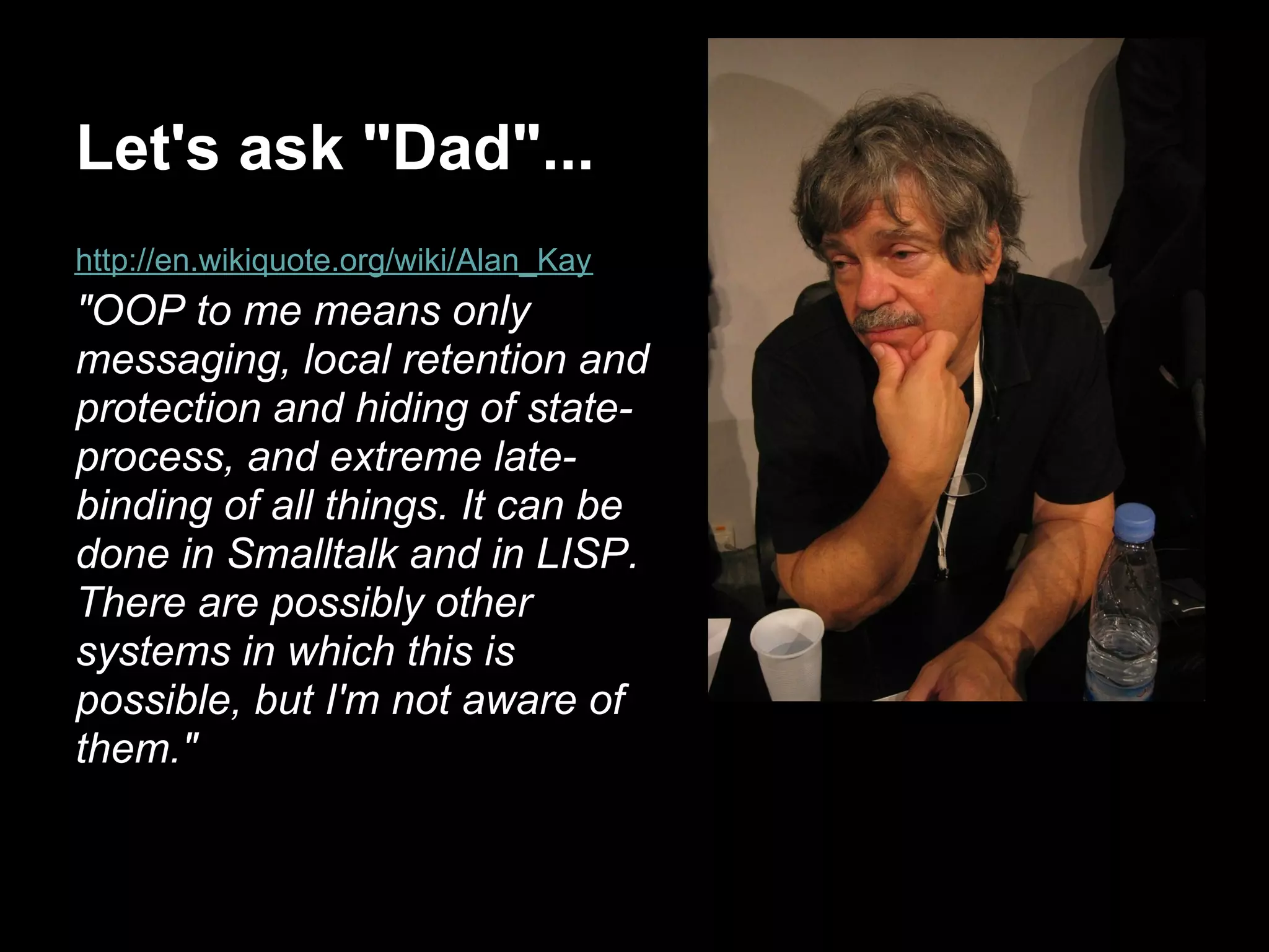 Let's ask "Dad"...
http://en.wikiquote.org/wiki/Alan_Kay
"OOP to me means only
messaging, local retention and
protection and hiding of state-
process, and extreme late-
binding of all things. It can be
done in Smalltalk and in LISP.
There are possibly other
systems in which this is
possible, but I'm not aware of
them."
 