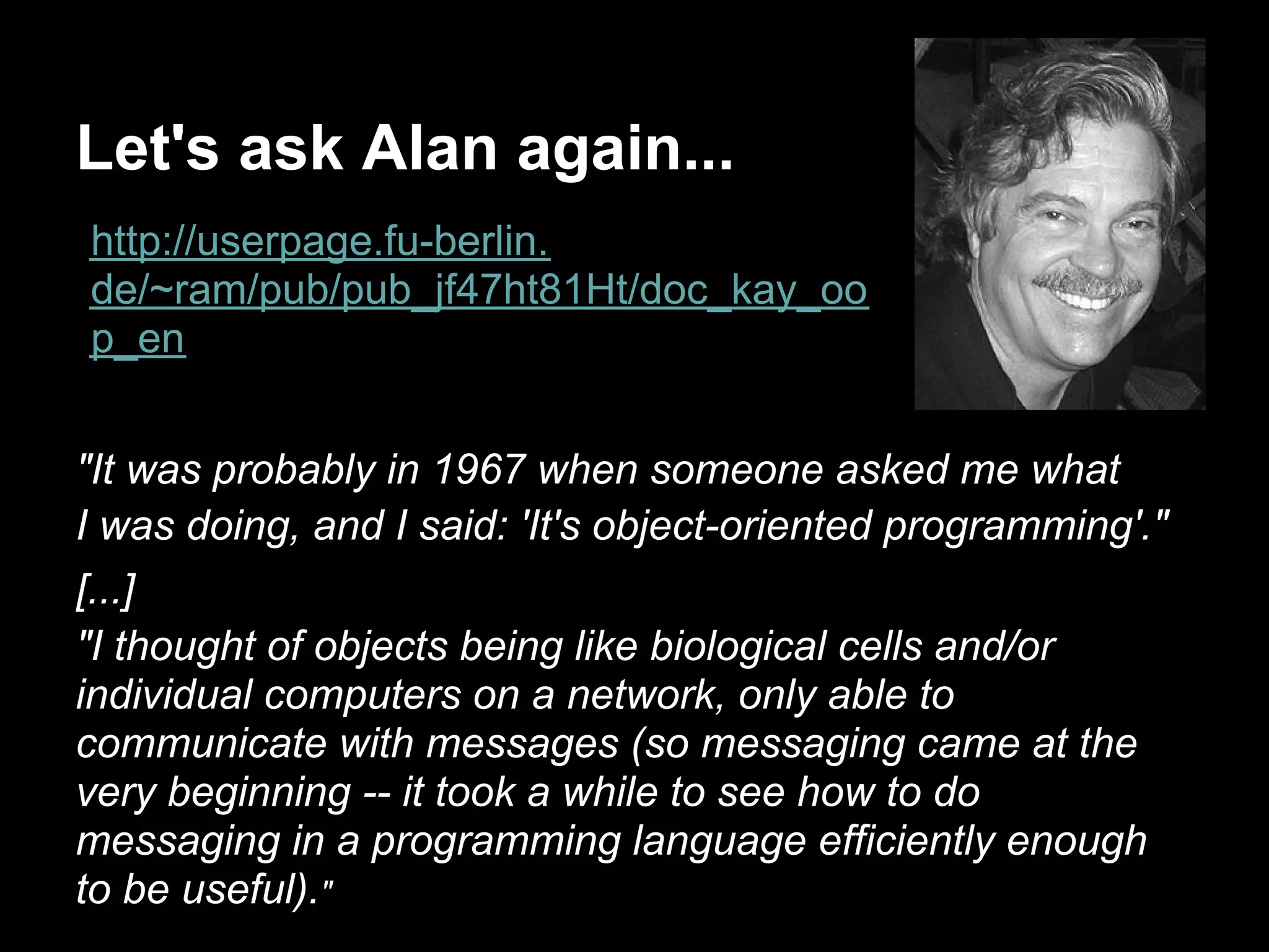 Let's ask Alan again...
http://userpage.fu-berlin.
de/~ram/pub/pub_jf47ht81Ht/doc_kay_oo
p_en


"It was probably in 1967 when someone asked me what
I was doing, and I said: 'It's object-oriented programming'."
[...]
"I thought of objects being like biological cells and/or
individual computers on a network, only able to
communicate with messages (so messaging came at the
very beginning -- it took a while to see how to do
messaging in a programming language efficiently enough
to be useful)."
 