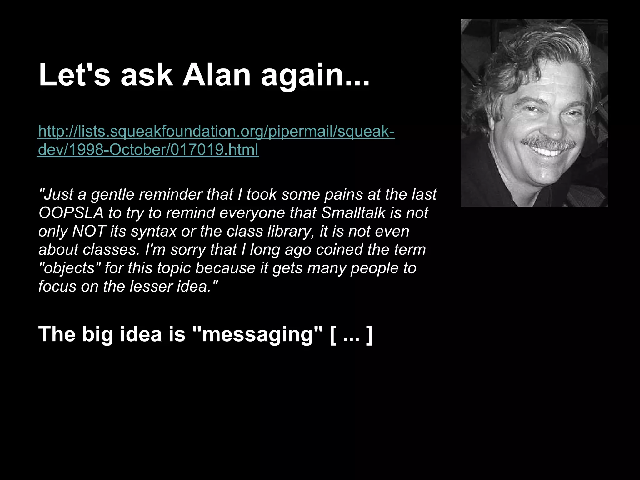 Let's ask Alan again...
http://lists.squeakfoundation.org/pipermail/squeak-
dev/1998-October/017019.html

"Just a gentle reminder that I took some pains at the last
OOPSLA to try to remind everyone that Smalltalk is not
only NOT its syntax or the class library, it is not even
about classes. I'm sorry that I long ago coined the term
"objects" for this topic because it gets many people to
focus on the lesser idea."


The big idea is "messaging" [ ... ]
 