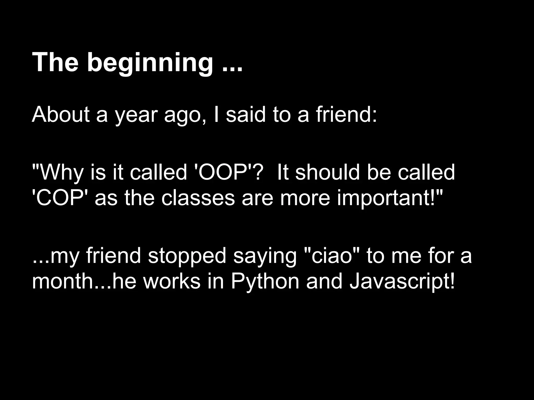 The beginning ...
About a year ago, I said to a friend:

"Why is it called 'OOP'? It should be called
'COP' as the classes are more important!"

...my friend stopped saying "ciao" to me for a
month...he works in Python and Javascript!
 