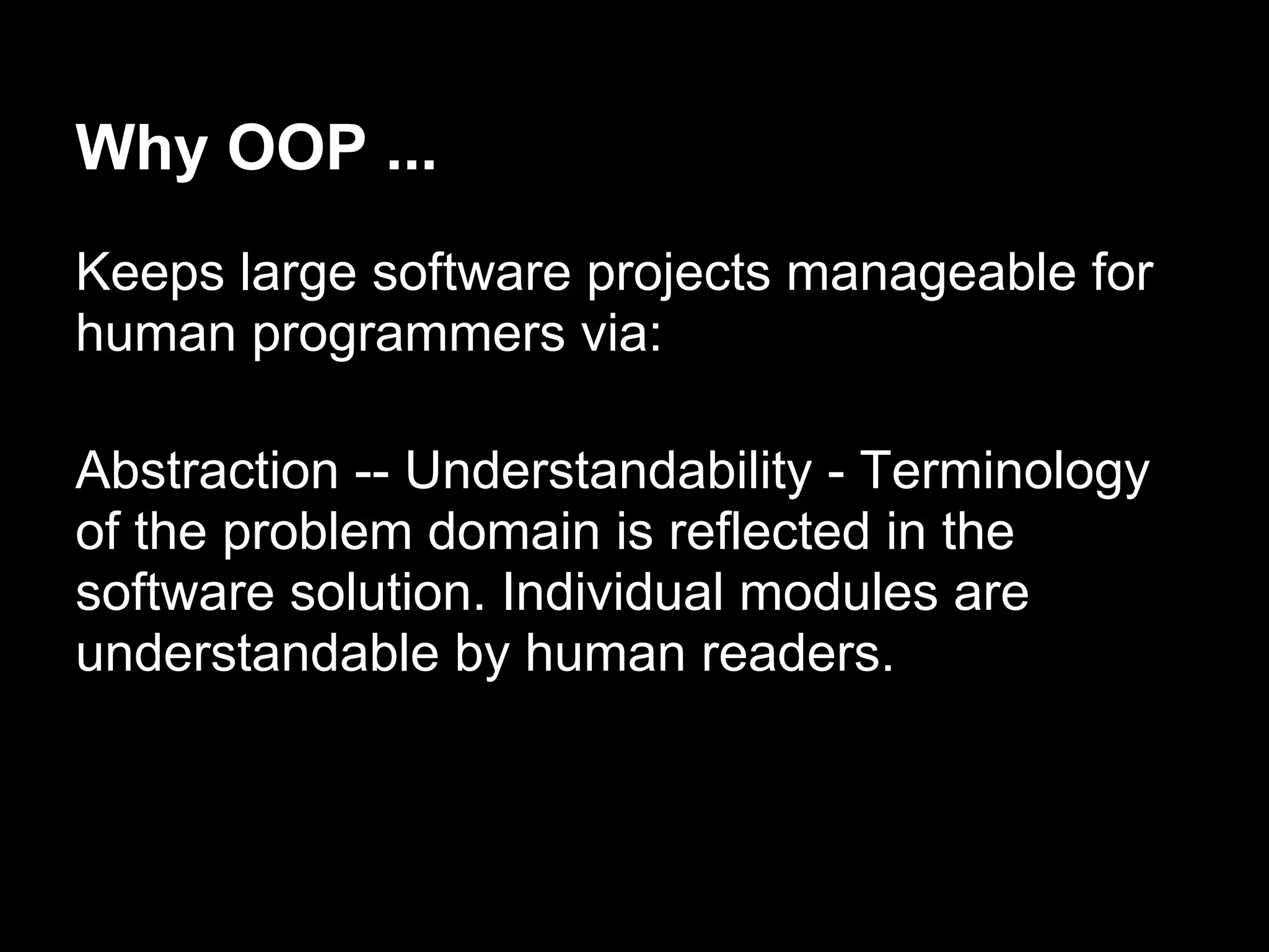 Why OOP ...
Keeps large software projects manageable for
human programmers via:

Abstraction -- Understandability - Terminology
of the problem domain is reflected in the
software solution. Individual modules are
understandable by human readers.
 