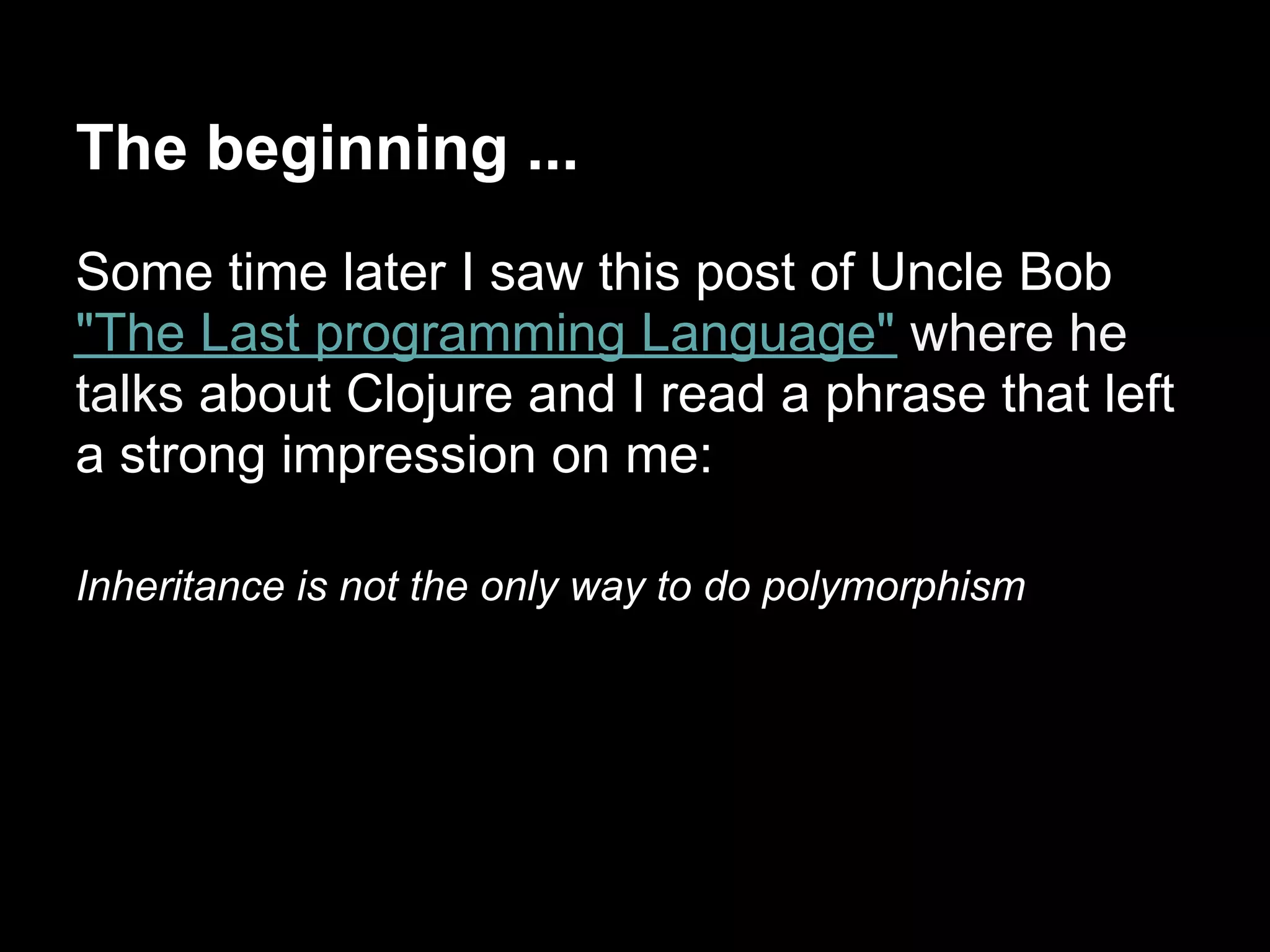 The beginning ...
Some time later I saw this post of Uncle Bob
"The Last programming Language" where he
talks about Clojure and I read a phrase that left
a strong impression on me:

Inheritance is not the only way to do polymorphism
 