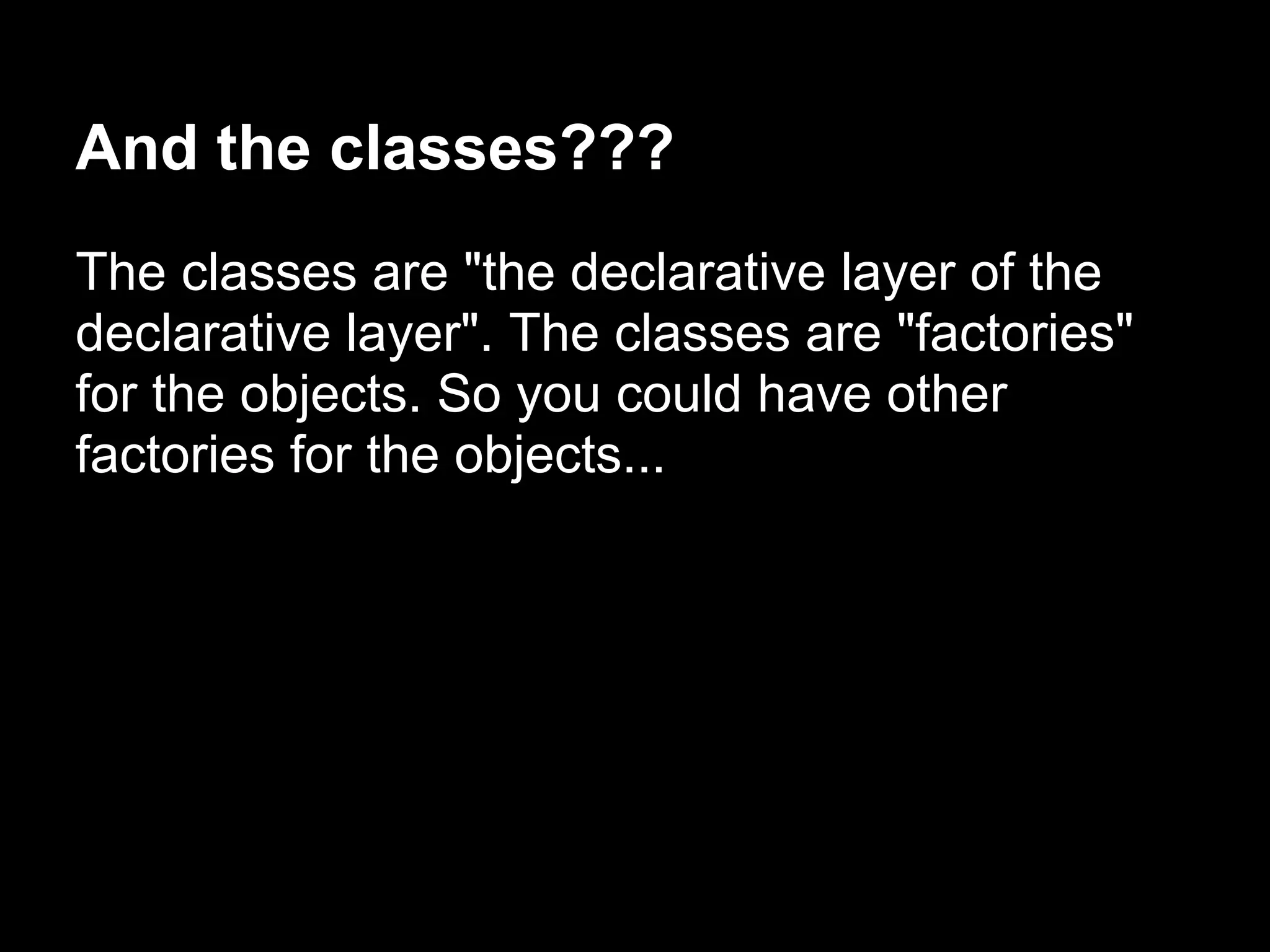 And the classes???
The classes are "the declarative layer of the
declarative layer". The classes are "factories"
for the objects. So you could have other
factories for the objects...
 