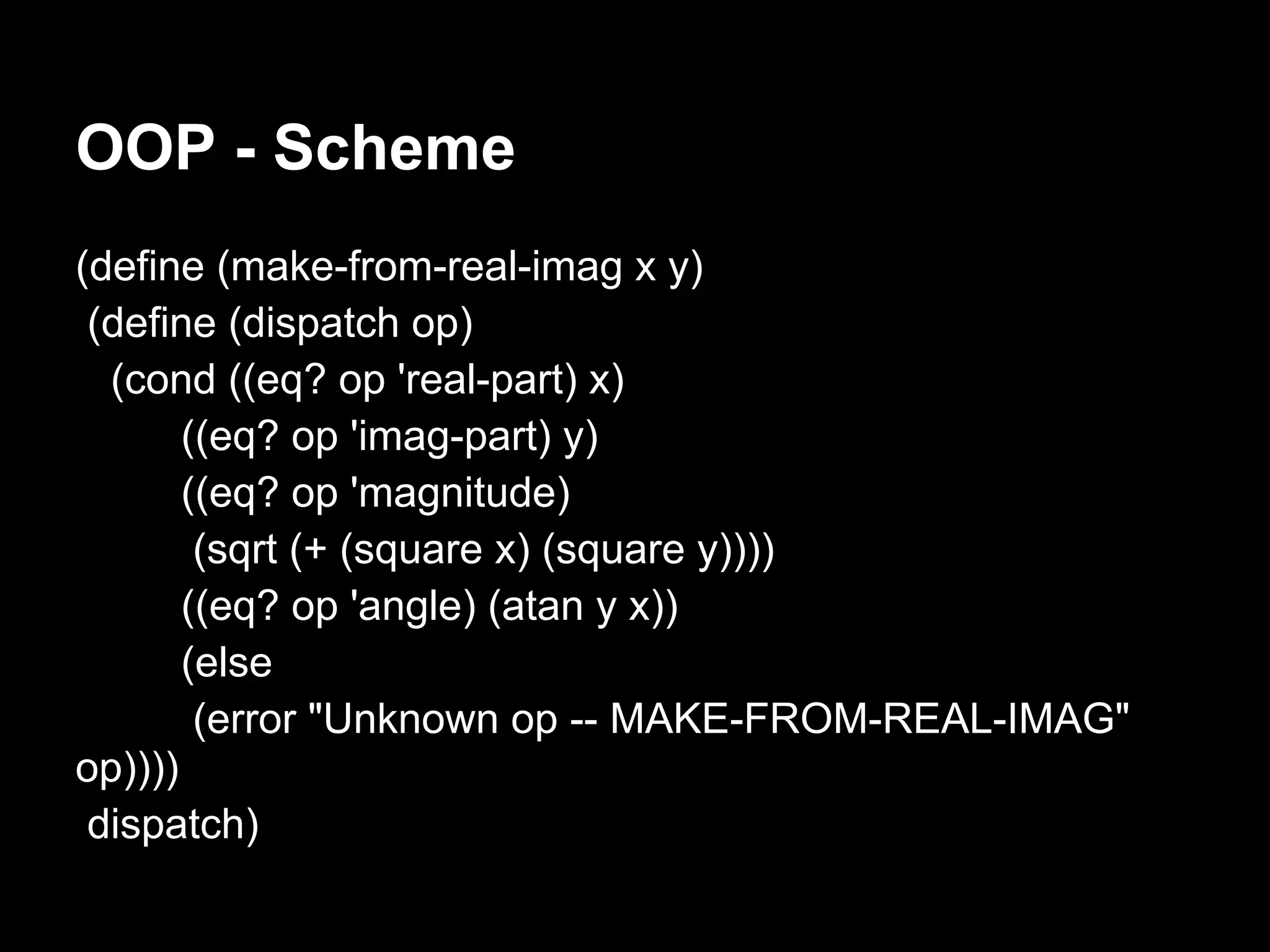 OOP - Scheme
(define (make-from-real-imag x y)
 (define (dispatch op)
  (cond ((eq? op 'real-part) x)
       ((eq? op 'imag-part) y)
       ((eq? op 'magnitude)
        (sqrt (+ (square x) (square y))))
       ((eq? op 'angle) (atan y x))
       (else
        (error "Unknown op -- MAKE-FROM-REAL-IMAG"
op))))
 dispatch)
 