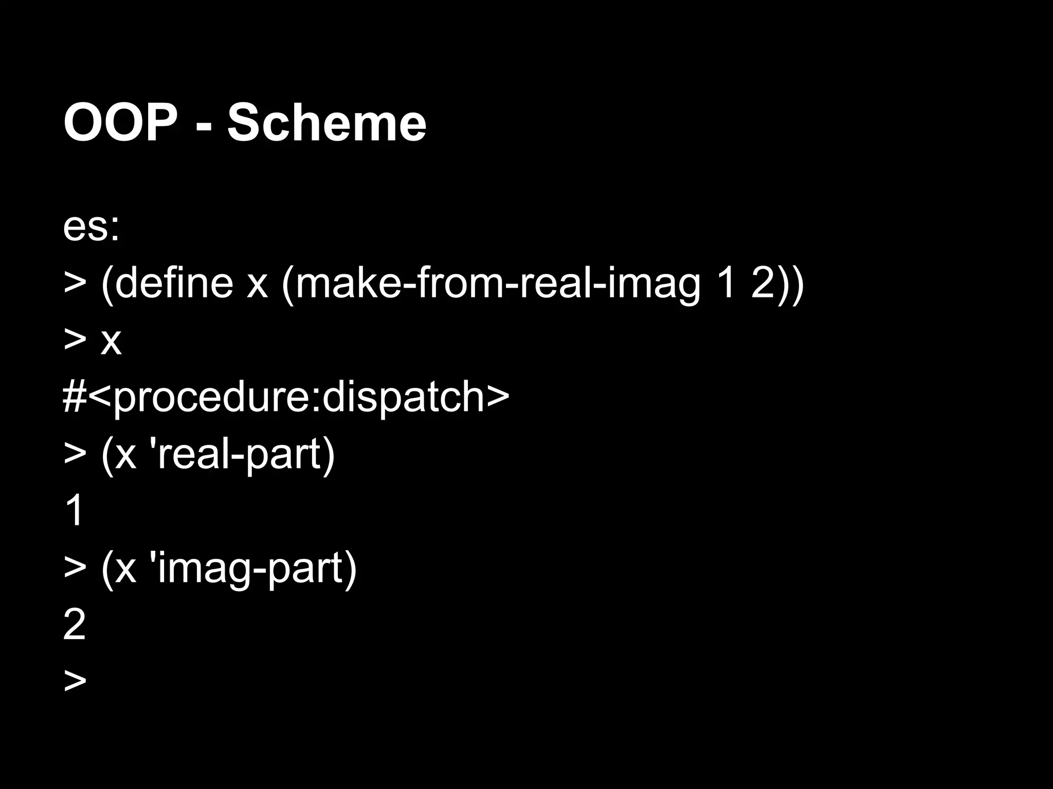 OOP - Scheme
es:
> (define x (make-from-real-imag 1 2))
>x
#<procedure:dispatch>
> (x 'real-part)
1
> (x 'imag-part)
2
>
 
