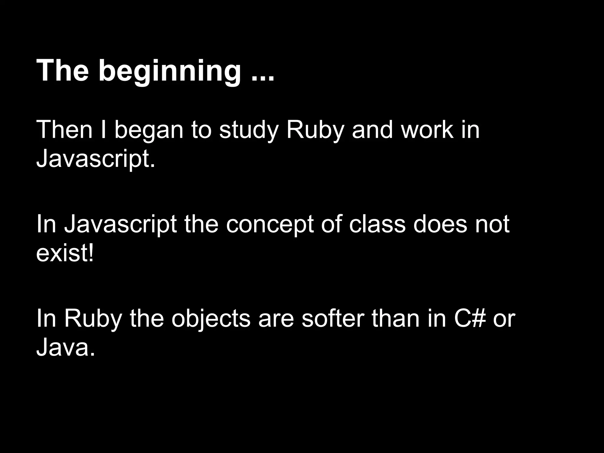 The beginning ...
Then I began to study Ruby and work in
Javascript.

In Javascript the concept of class does not
exist!

In Ruby the objects are softer than in C# or
Java.
 