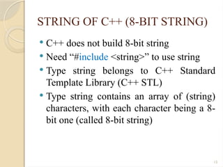 12
STRING OF C++ (8-BIT STRING)
 C++ does not build 8-bit string
 Need “#include <string>” to use string
 Type string belongs to C++ Standard
Template Library (C++ STL)
 Type string contains an array of (string)
characters, with each character being a 8-
bit one (called 8-bit string)
 