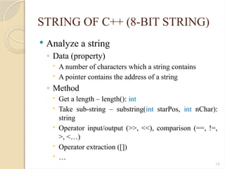 13
STRING OF C++ (8-BIT STRING)
 Analyze a string
◦ Data (property)
 A number of characters which a string contains
 A pointer contains the address of a string
◦ Method
 Get a length – length(): int
 Take sub-string – substring(int starPos, int nChar):
string
 Operator input/output (>>, <<), comparison (==, !=,
>, <…)
 Operator extraction ([])
 …
 